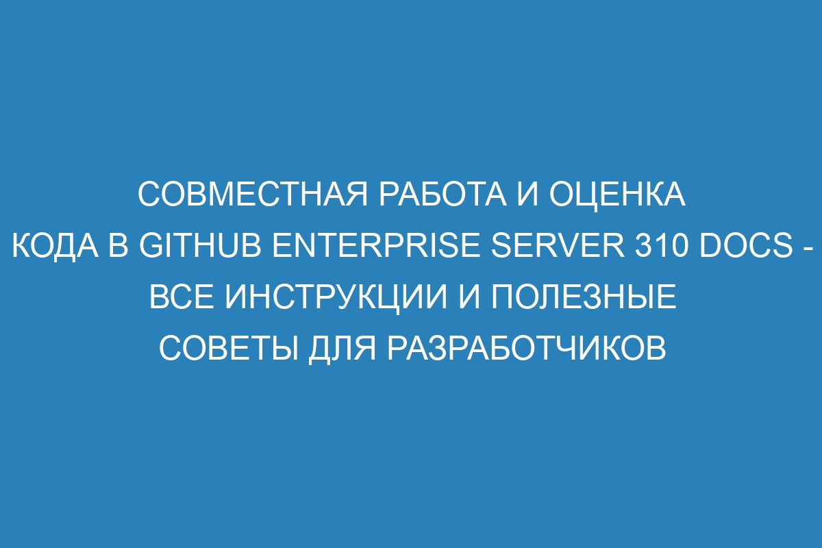 Совместная работа и оценка кода в GitHub Enterprise Server 310 Docs - все инструкции и полезные советы для разработчиков