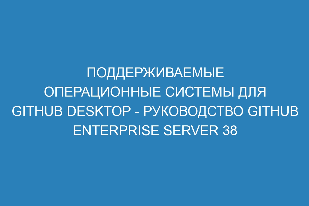 Поддерживаемые операционные системы для GitHub Desktop - Руководство GitHub Enterprise Server 38