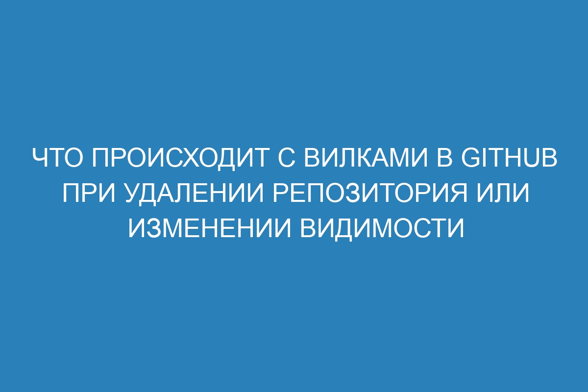 Что происходит с вилками в GitHub при удалении репозитория или изменении видимости