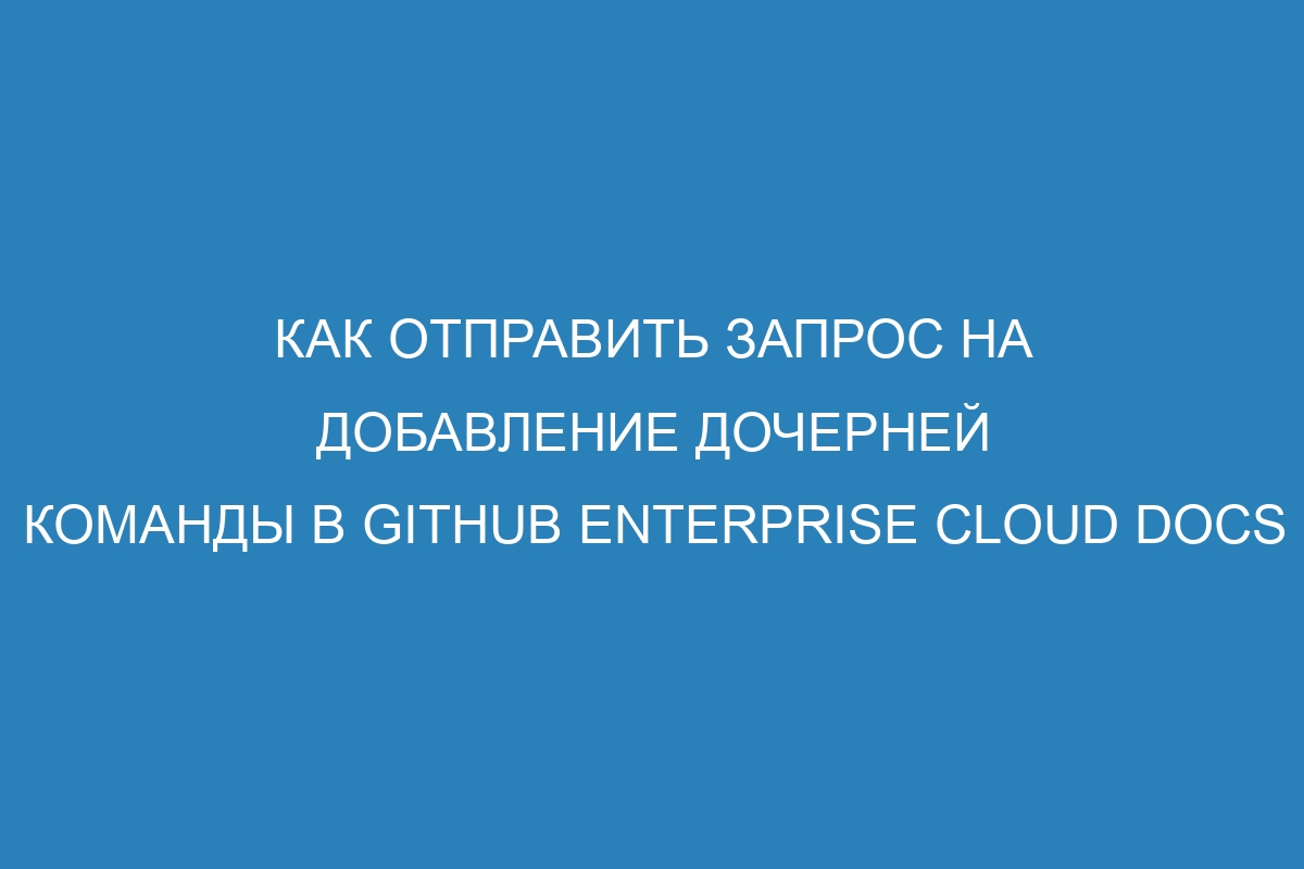 Как отправить запрос на добавление дочерней команды в GitHub Enterprise Cloud Docs