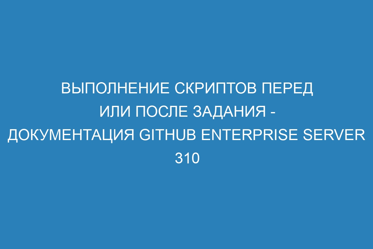 Выполнение скриптов перед или после задания - Документация GitHub Enterprise Server 310
