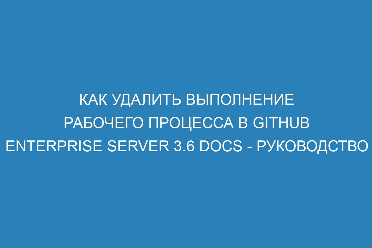 Как удалить выполнение рабочего процесса в GitHub Enterprise Server 3.6 Docs - руководство