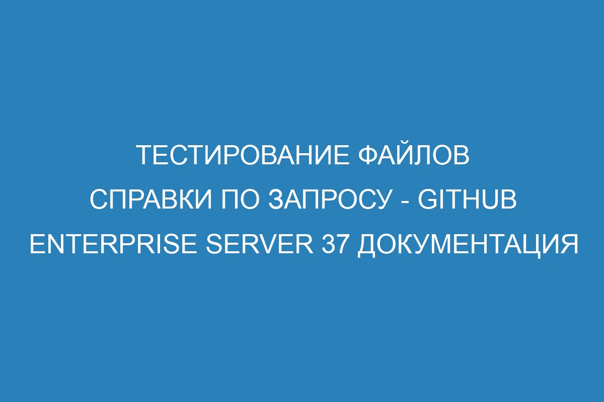 Тестирование файлов справки по запросу - GitHub Enterprise Server 37 Документация