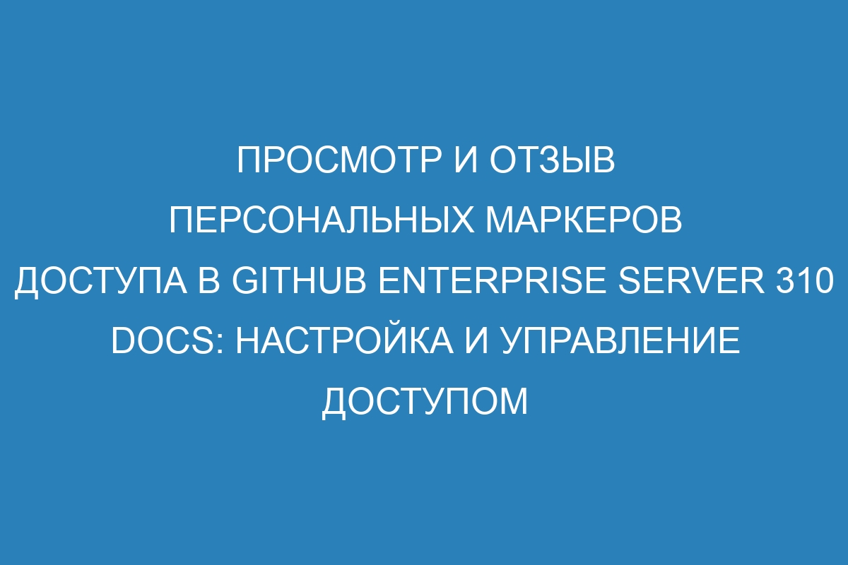 Просмотр и отзыв персональных маркеров доступа в GitHub Enterprise Server 310 Docs: настройка и управление доступом