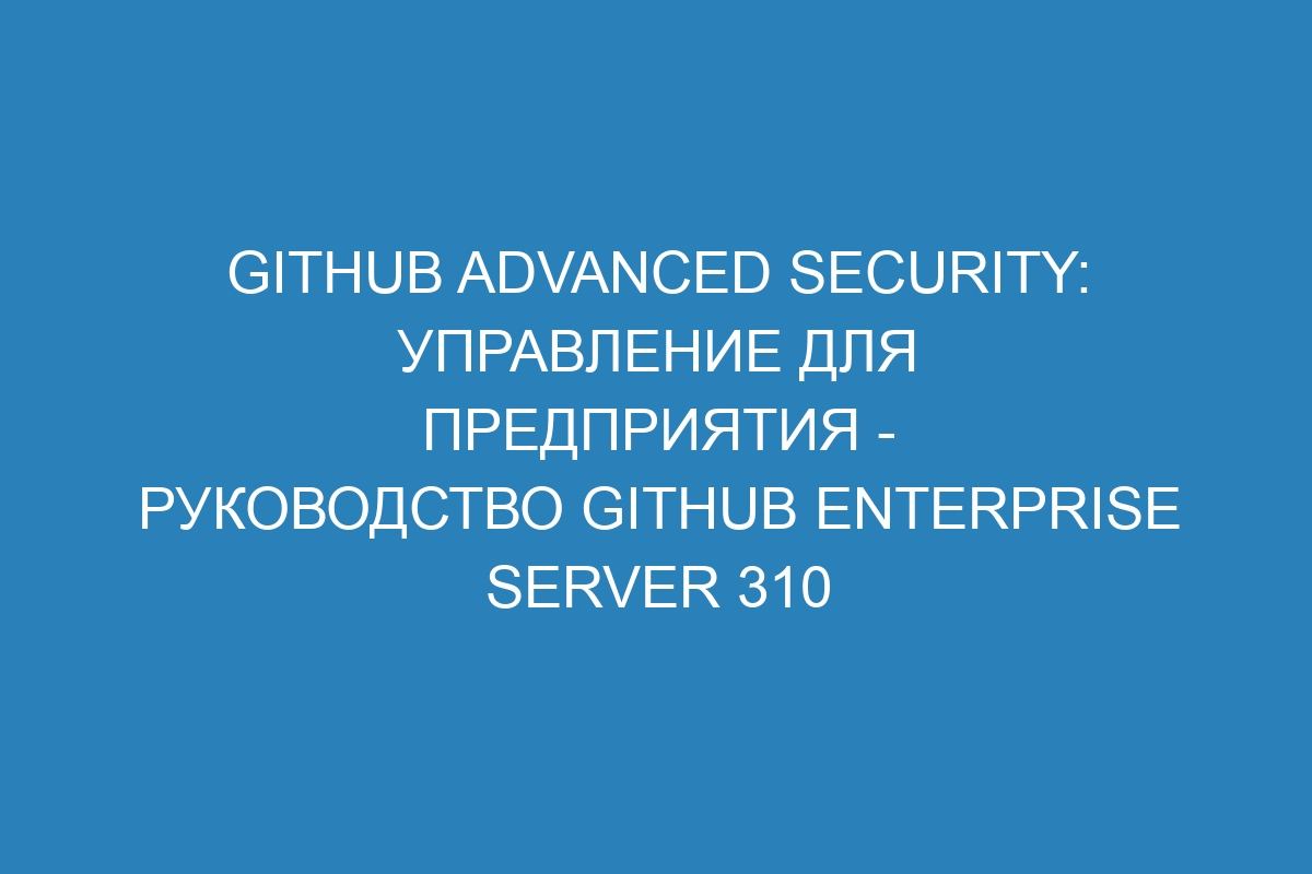 GitHub Advanced Security: Управление для предприятия - Руководство GitHub Enterprise Server 310