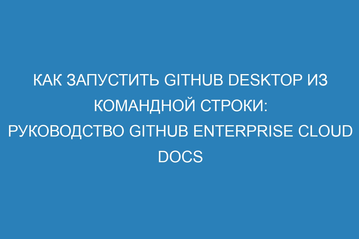 Как запустить GitHub Desktop из командной строки: руководство GitHub Enterprise Cloud Docs