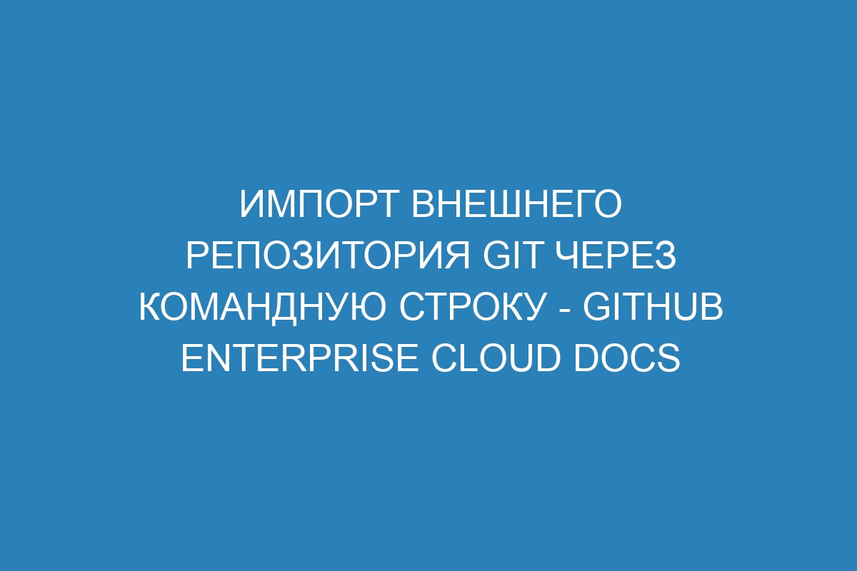 Импорт внешнего репозитория Git через командную строку - GitHub Enterprise Cloud Docs