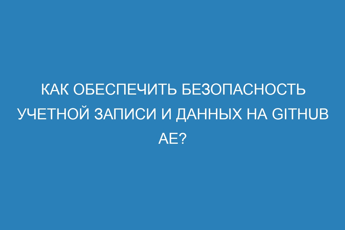 Как обеспечить безопасность учетной записи и данных на GitHub AE?