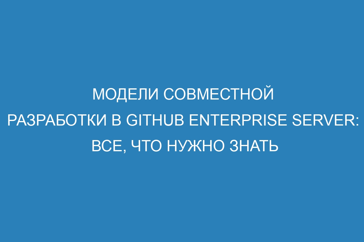 Модели совместной разработки в GitHub Enterprise Server: все, что нужно знать