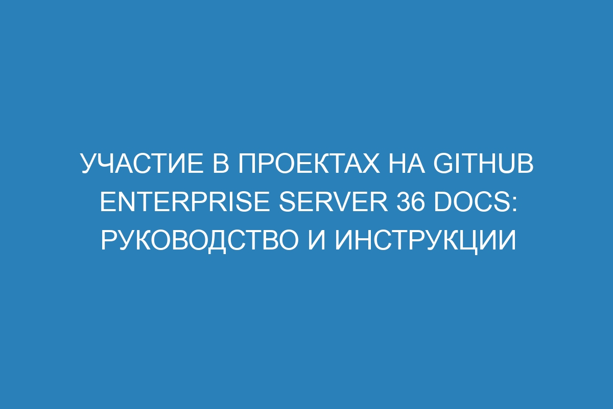 Участие в проектах на GitHub Enterprise Server 36 Docs: руководство и инструкции