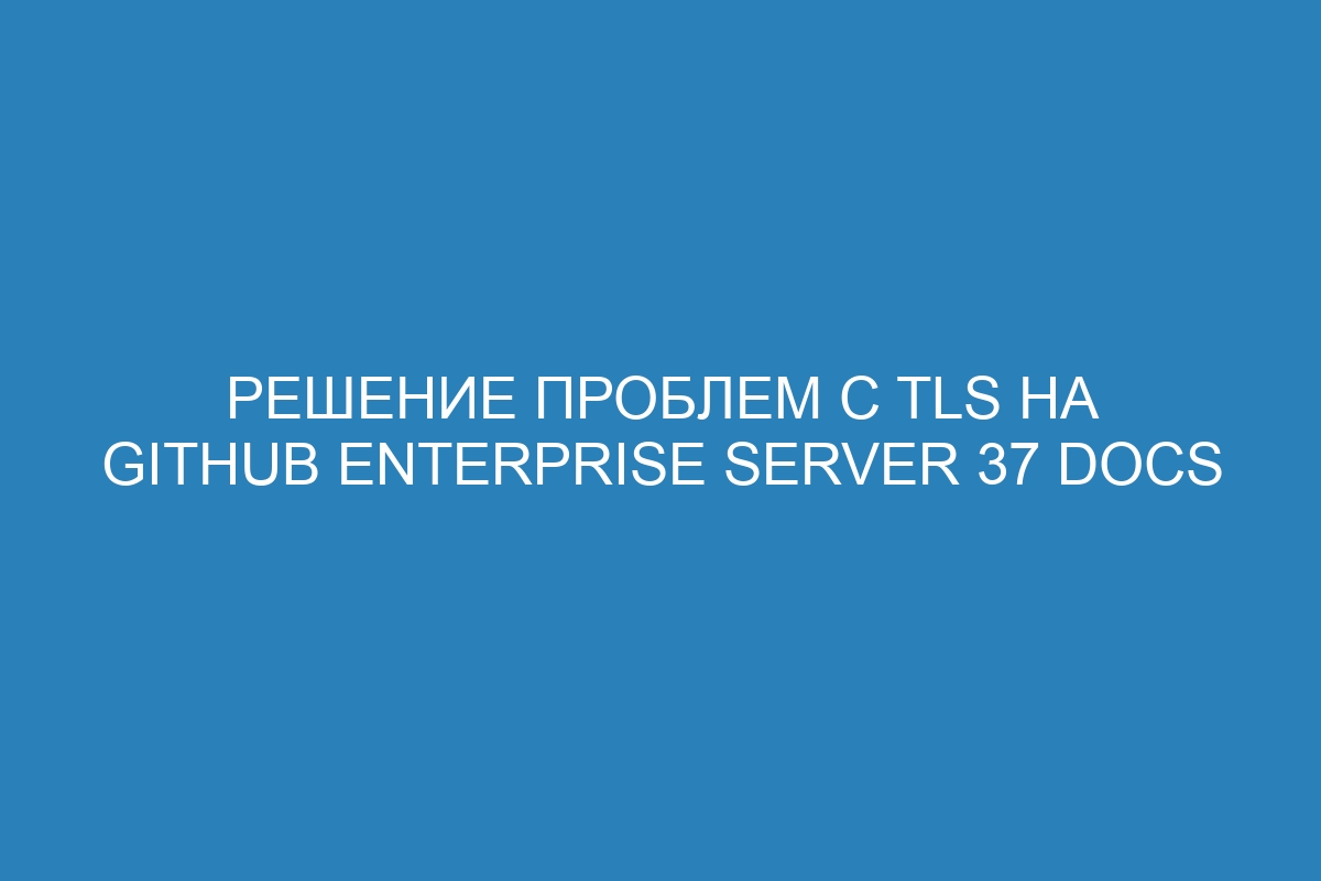 Решение проблем с TLS на GitHub Enterprise Server 37 Docs
