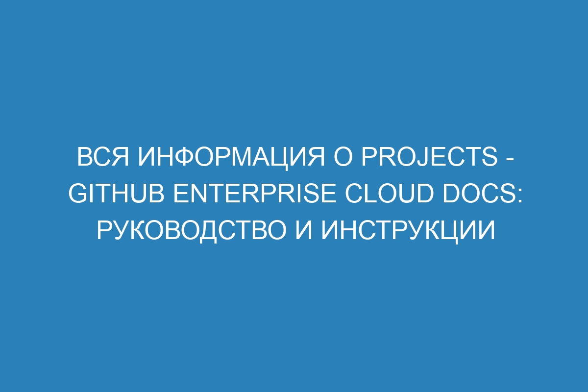 Вся информация о Projects - GitHub Enterprise Cloud Docs: руководство и инструкции