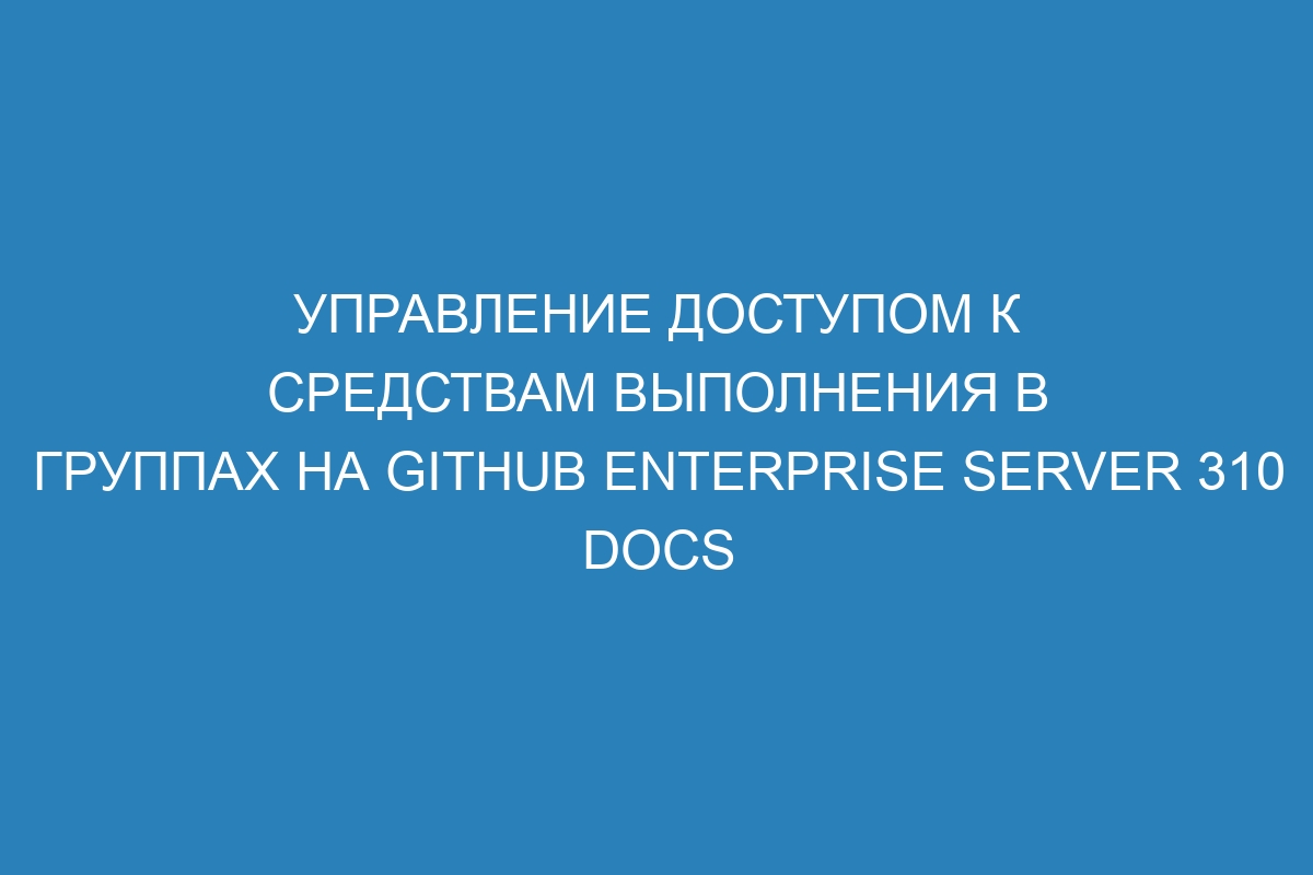 Управление доступом к средствам выполнения в группах на GitHub Enterprise Server 310 Docs