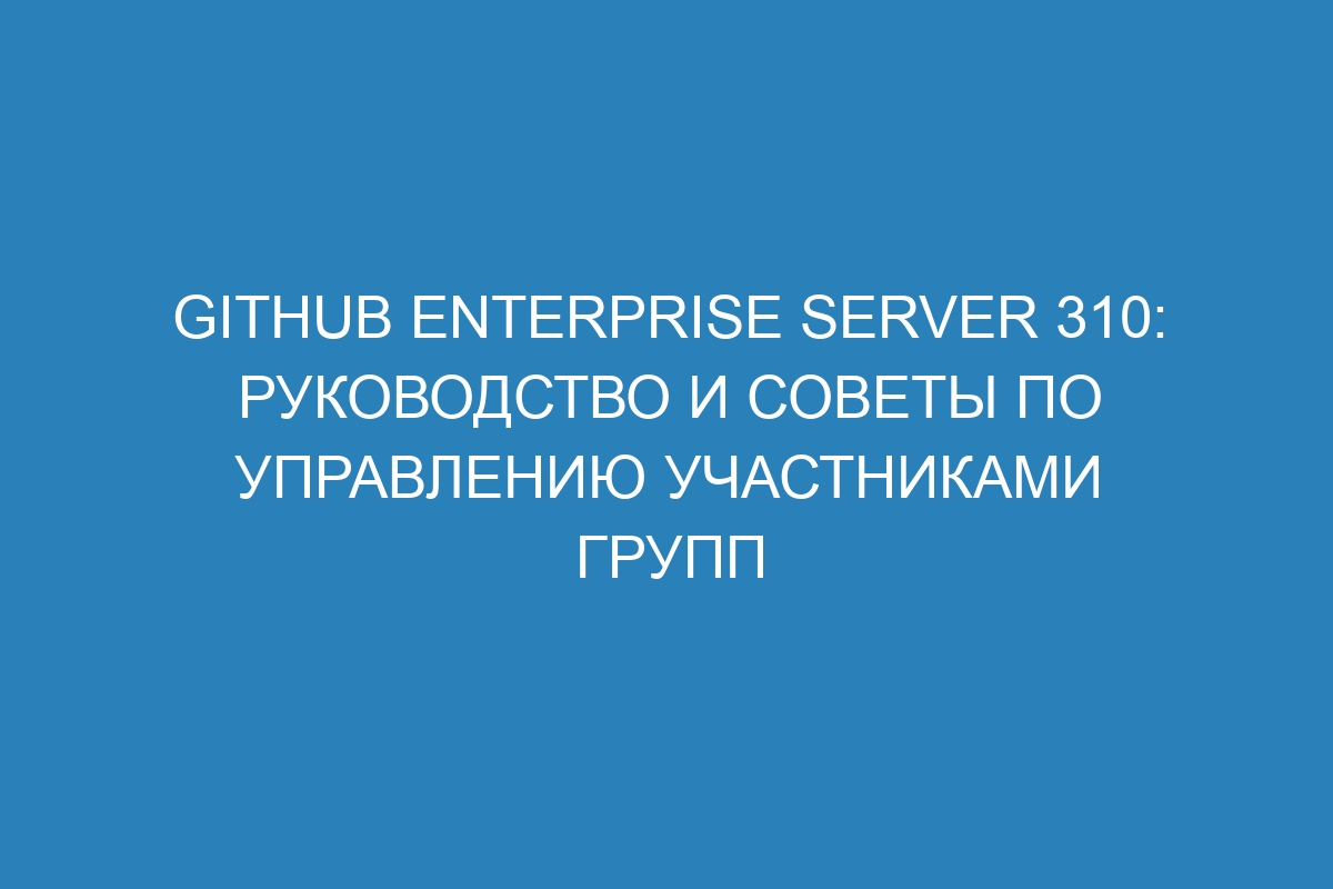 GitHub Enterprise Server 310: руководство и советы по управлению участниками групп