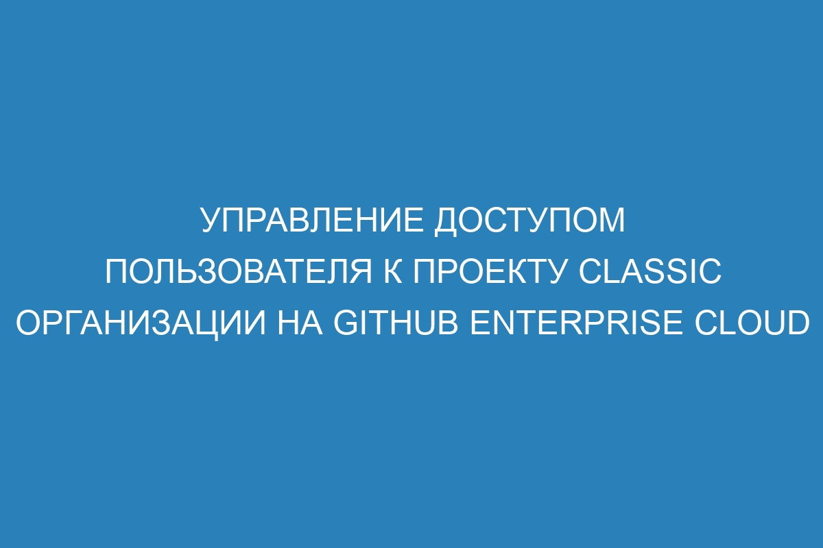 Управление доступом пользователя к проекту classic организации на GitHub Enterprise Cloud