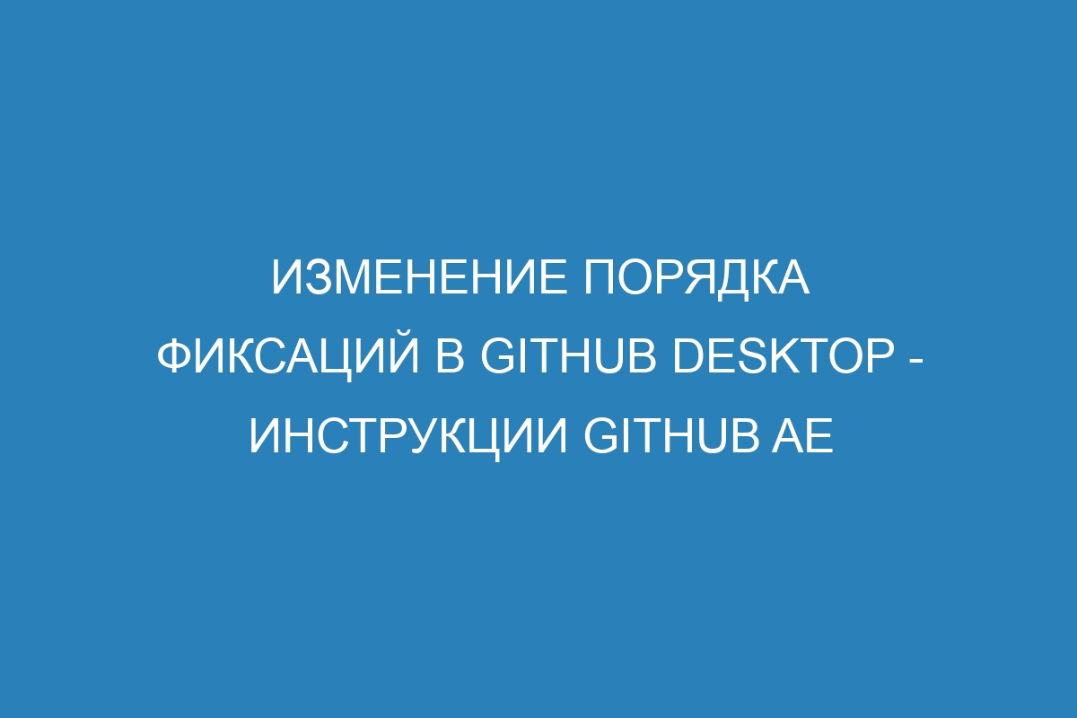 Изменение порядка фиксаций в GitHub Desktop - инструкции GitHub AE