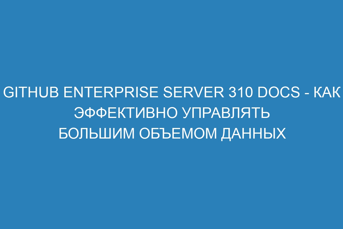 GitHub Enterprise Server 310 Docs - Как эффективно управлять большим объемом данных