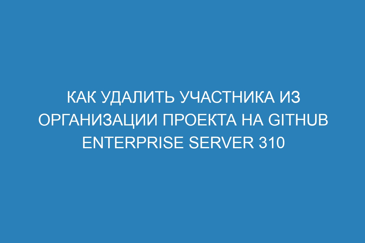 Как удалить участника из организации проекта на GitHub Enterprise Server 310