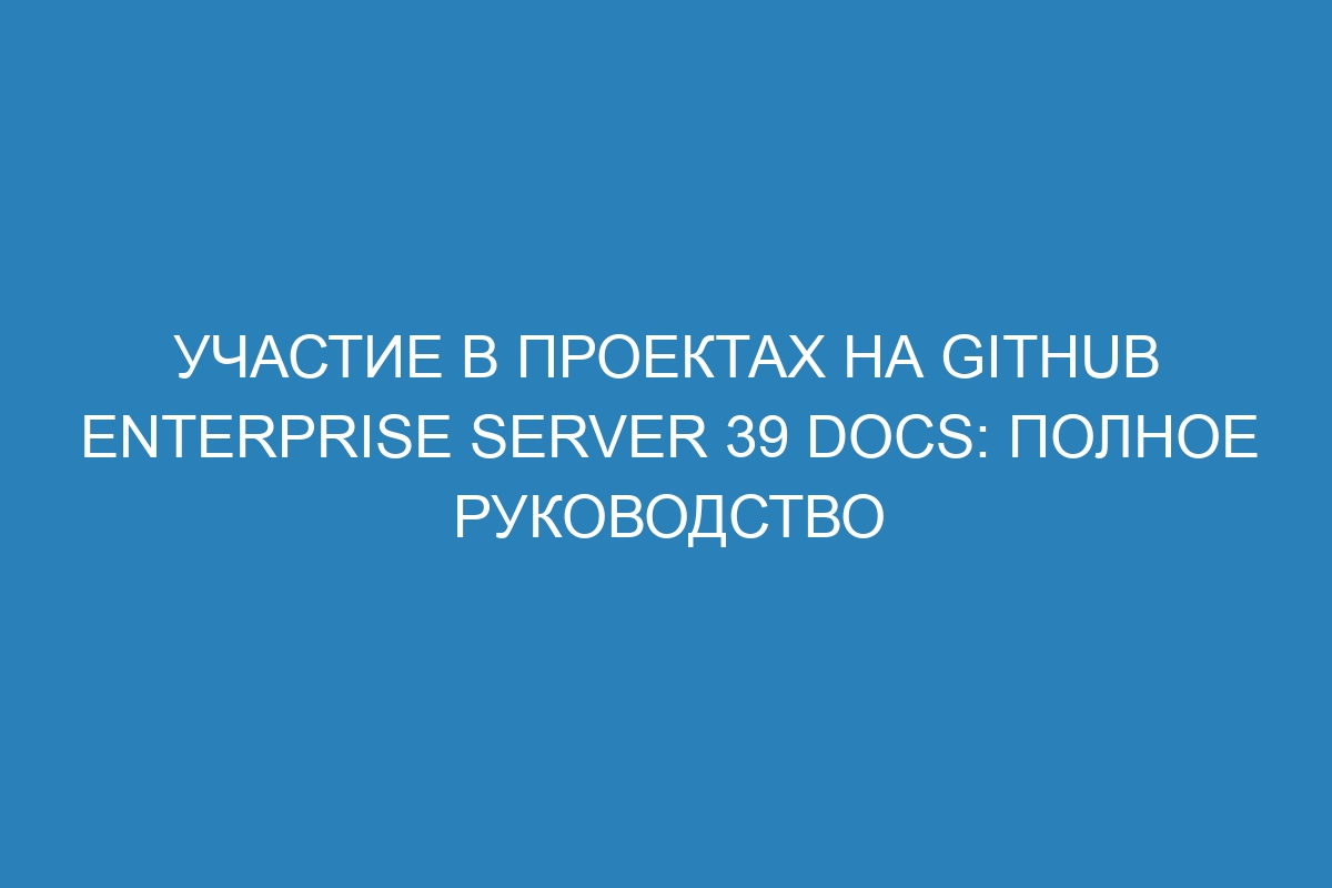 Участие в проектах на GitHub Enterprise Server 39 Docs: полное руководство