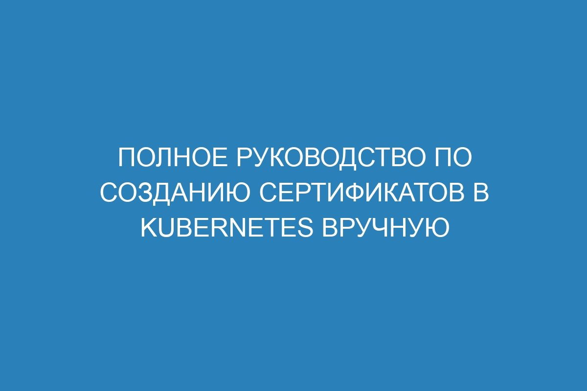 Полное руководство по созданию сертификатов в Kubernetes вручную