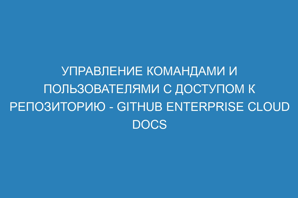 Управление командами и пользователями с доступом к репозиторию - GitHub Enterprise Cloud Docs