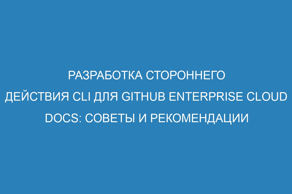 Разработка стороннего действия CLI для GitHub Enterprise Cloud Docs: советы и рекомендации