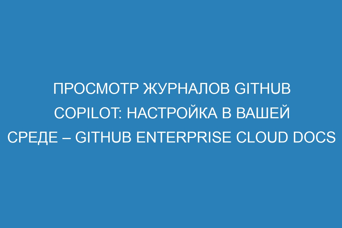 Просмотр журналов GitHub Copilot: настройка в вашей среде – GitHub Enterprise Cloud Docs