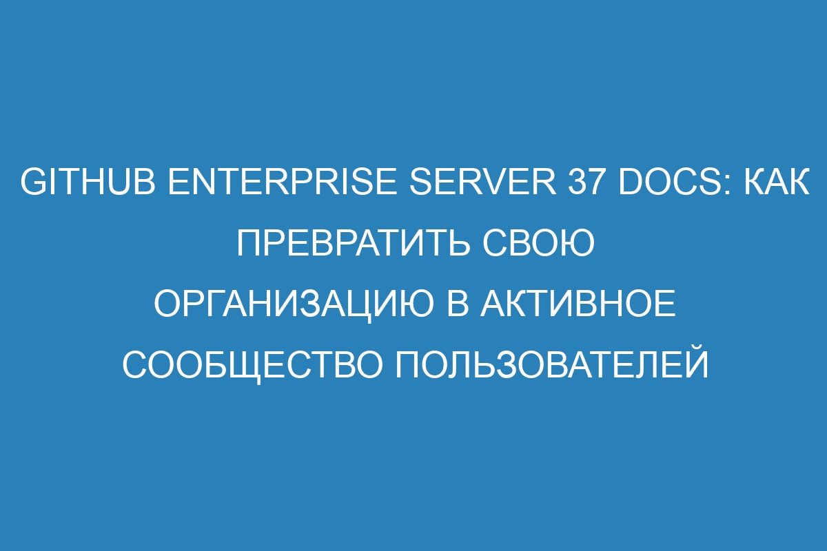 GitHub Enterprise Server 37 Docs: Как превратить свою организацию в активное сообщество пользователей