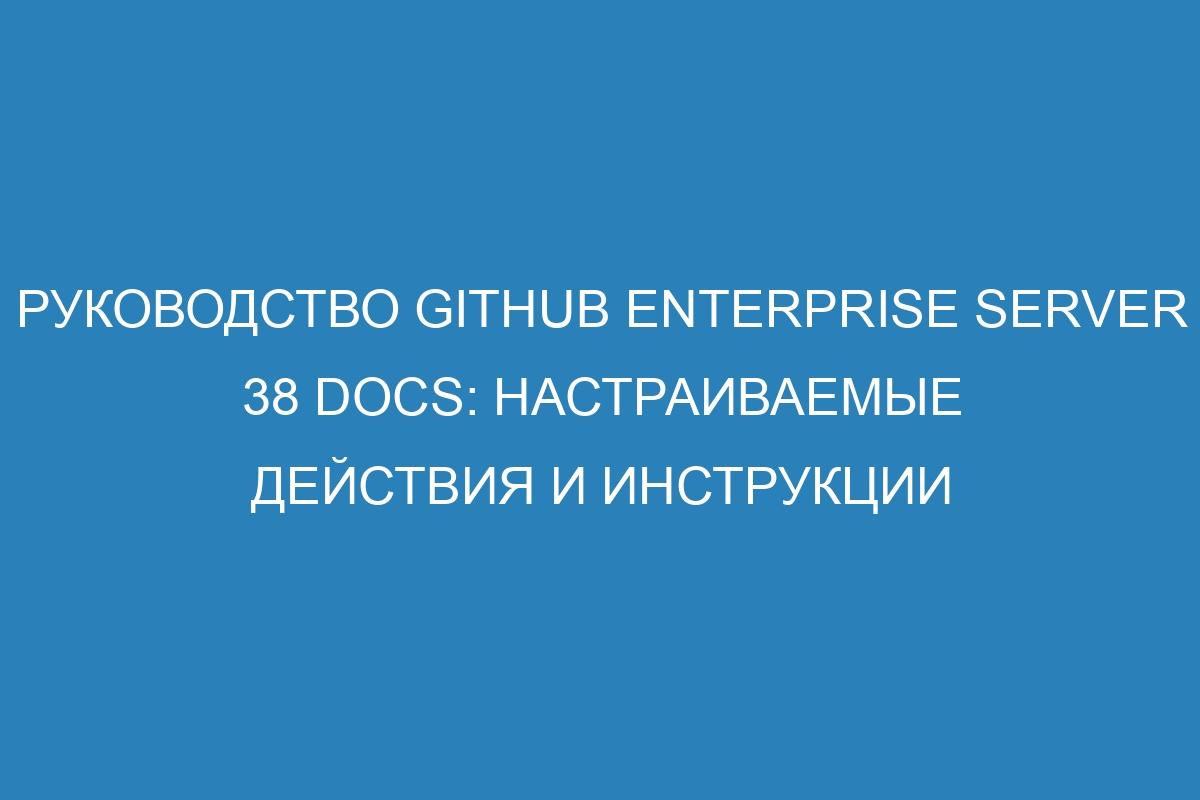 Руководство GitHub Enterprise Server 38 Docs: настраиваемые действия и инструкции