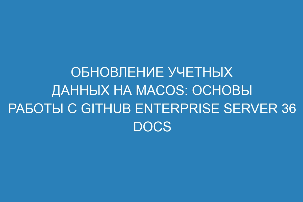 Обновление учетных данных на macOS: основы работы с GitHub Enterprise Server 36 Docs