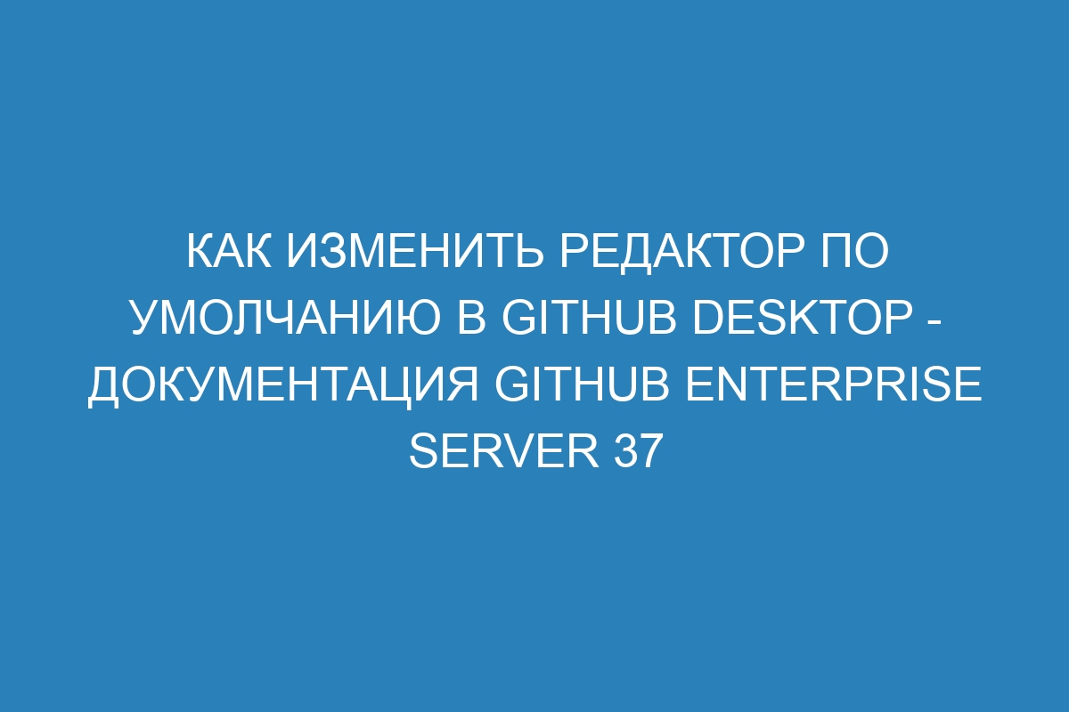 Как изменить редактор по умолчанию в GitHub Desktop - Документация GitHub Enterprise Server 37