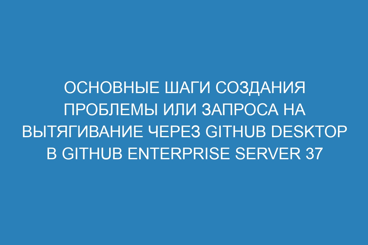 Основные шаги создания проблемы или запроса на вытягивание через GitHub Desktop в GitHub Enterprise Server 37