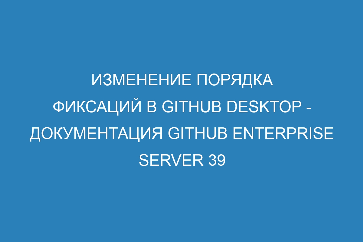 Изменение порядка фиксаций в GitHub Desktop - Документация GitHub Enterprise Server 39