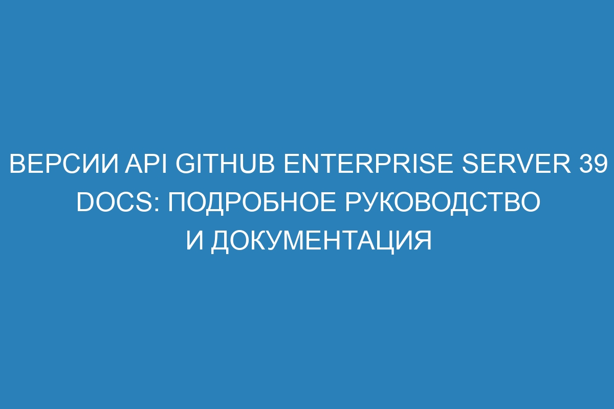 Версии API GitHub Enterprise Server 39 Docs: Подробное руководство и документация