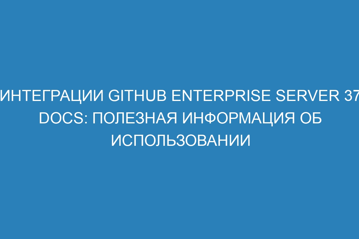 Интеграции GitHub Enterprise Server 37 Docs: полезная информация об использовании
