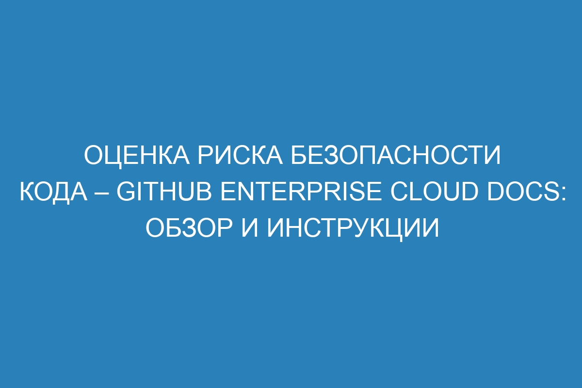 Оценка риска безопасности кода – GitHub Enterprise Cloud Docs: обзор и инструкции