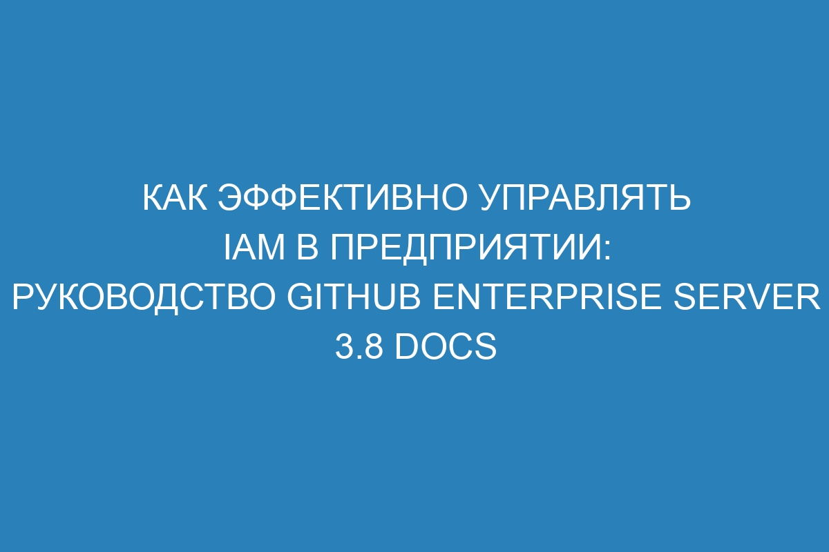 Как эффективно управлять IAM в предприятии: руководство GitHub Enterprise Server 3.8 Docs