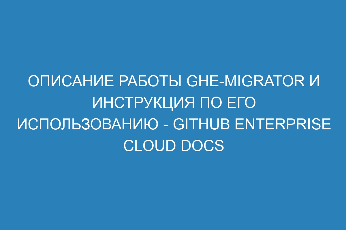 Описание работы ghe-migrator и инструкция по его использованию - GitHub Enterprise Cloud Docs