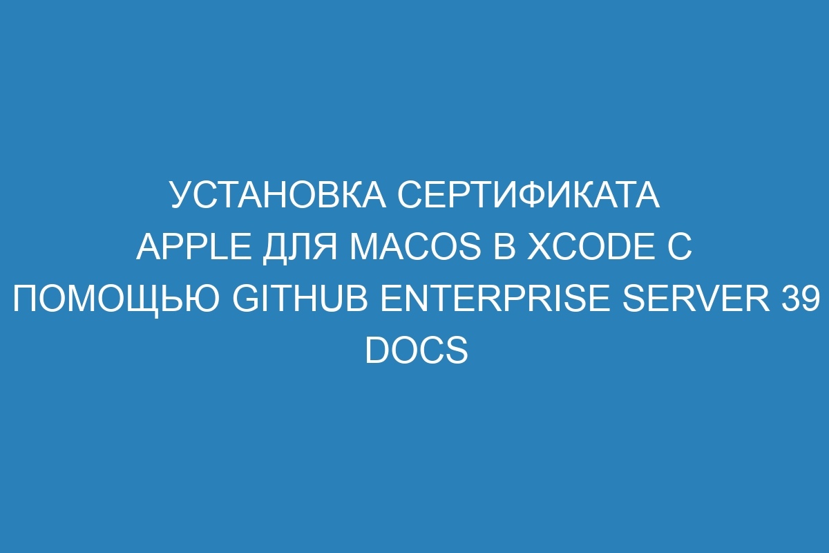 Установка сертификата Apple для macOS в Xcode с помощью GitHub Enterprise Server 39 Docs