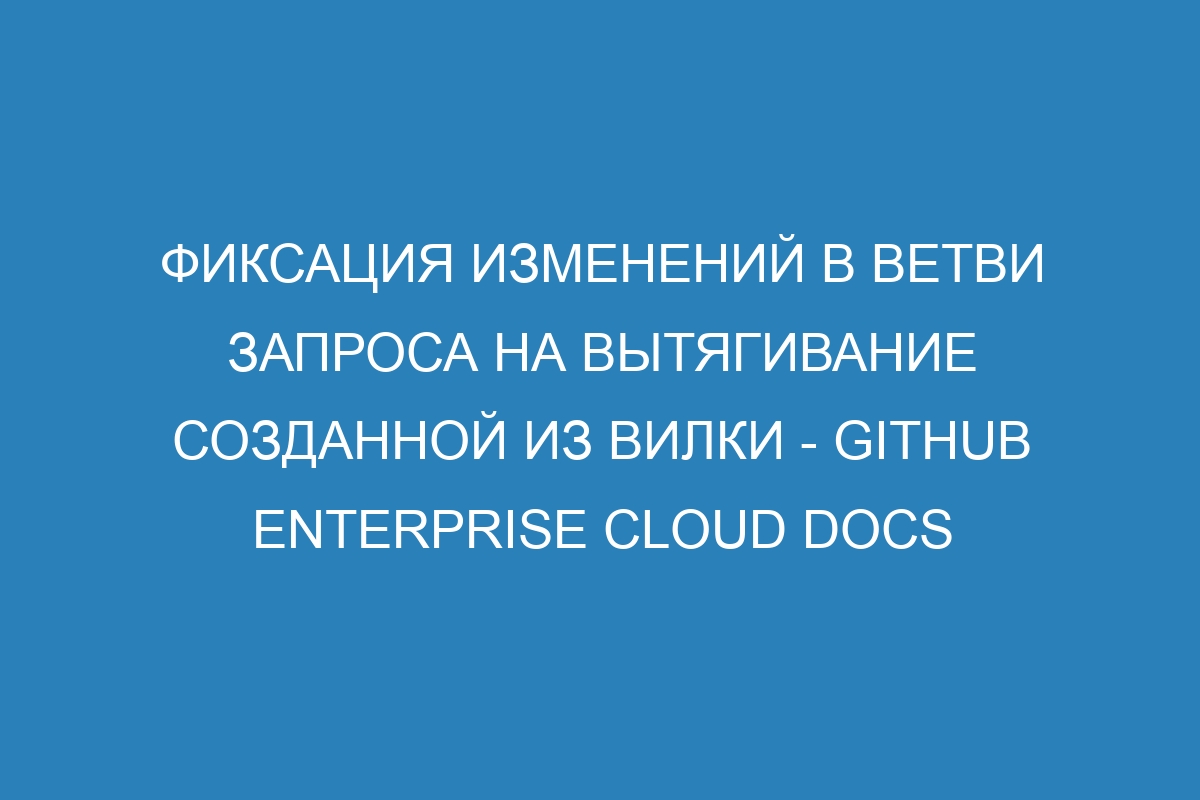 Фиксация изменений в ветви запроса на вытягивание созданной из вилки - GitHub Enterprise Cloud Docs