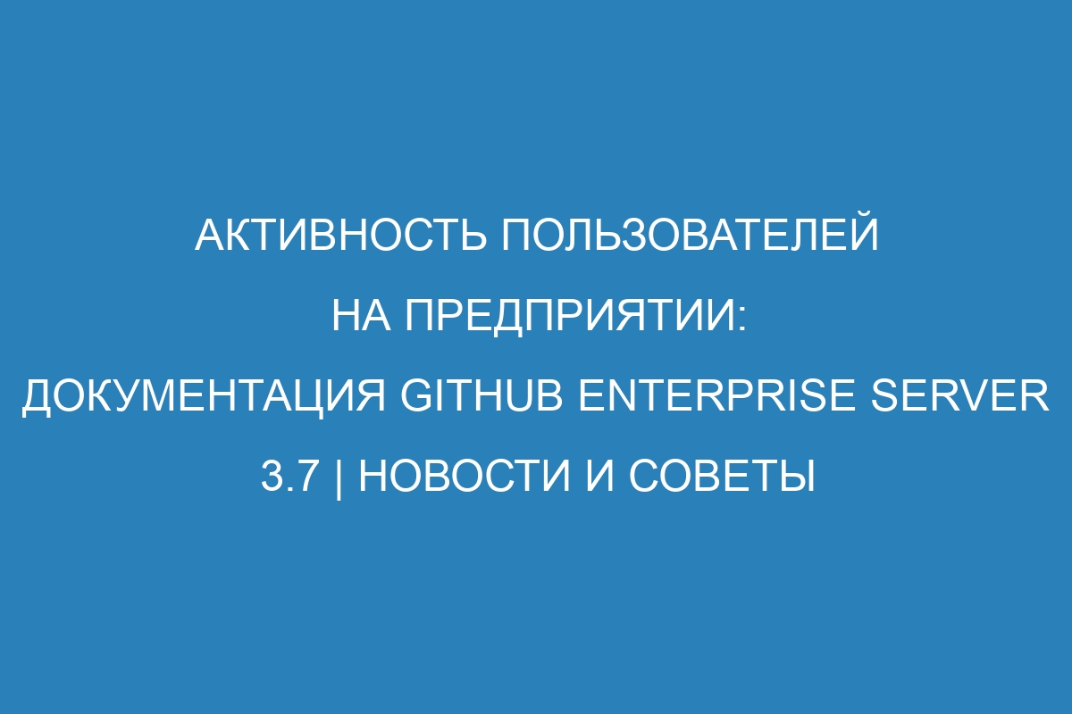 Активность пользователей на предприятии: документация GitHub Enterprise Server 3.7 | Новости и советы