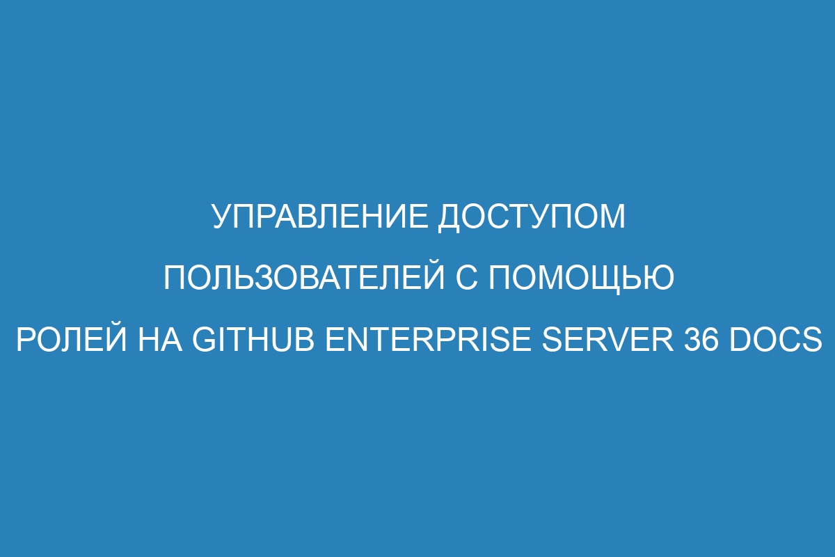 Управление доступом пользователей с помощью ролей на GitHub Enterprise Server 36 Docs