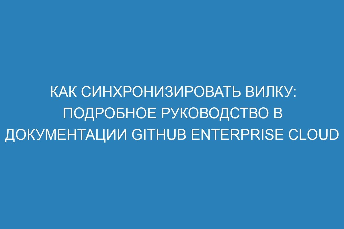 Как синхронизировать вилку: подробное руководство в документации GitHub Enterprise Cloud