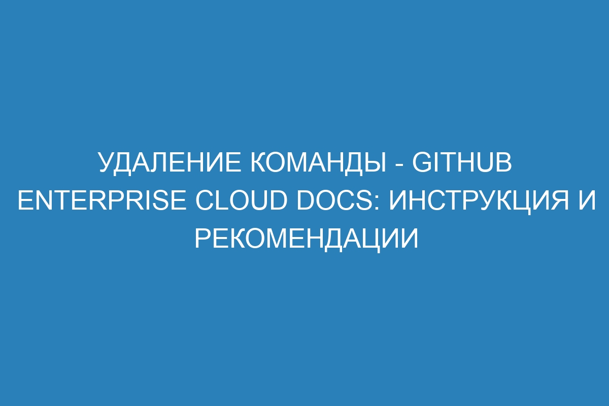 Удаление команды - GitHub Enterprise Cloud Docs: инструкция и рекомендации