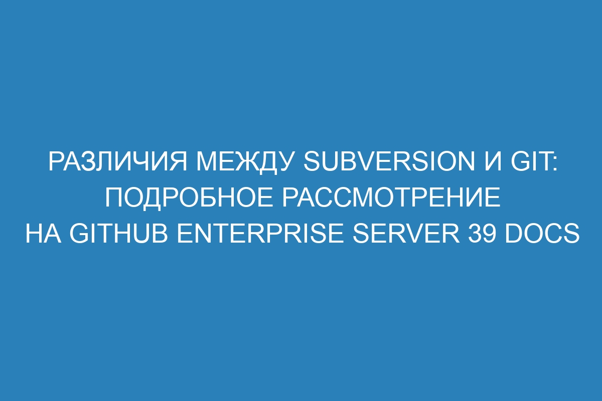 Различия между Subversion и Git: подробное рассмотрение на GitHub Enterprise Server 39 Docs