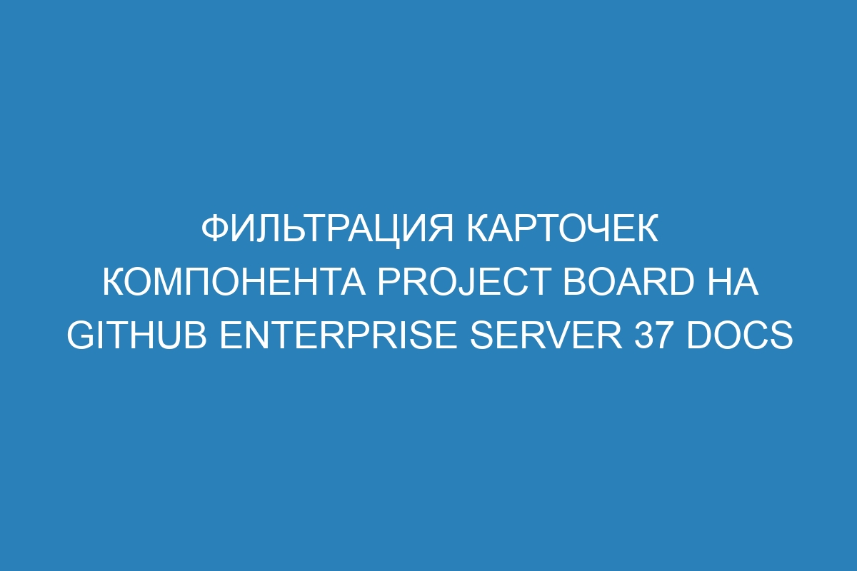 Фильтрация карточек компонента project board на GitHub Enterprise Server 37 Docs