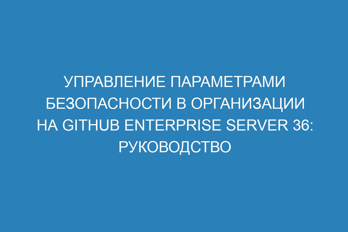 Управление параметрами безопасности в организации на GitHub Enterprise Server 36: руководство