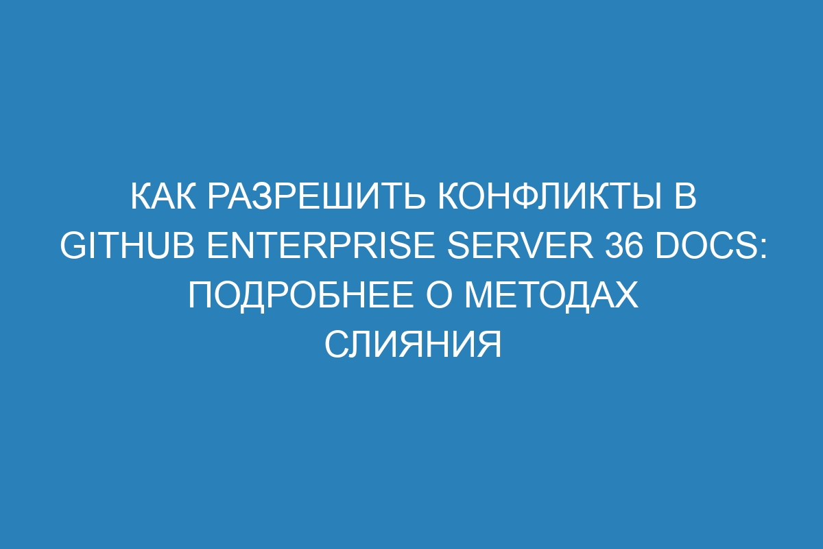 Как разрешить конфликты в GitHub Enterprise Server 36 Docs: подробнее о методах слияния