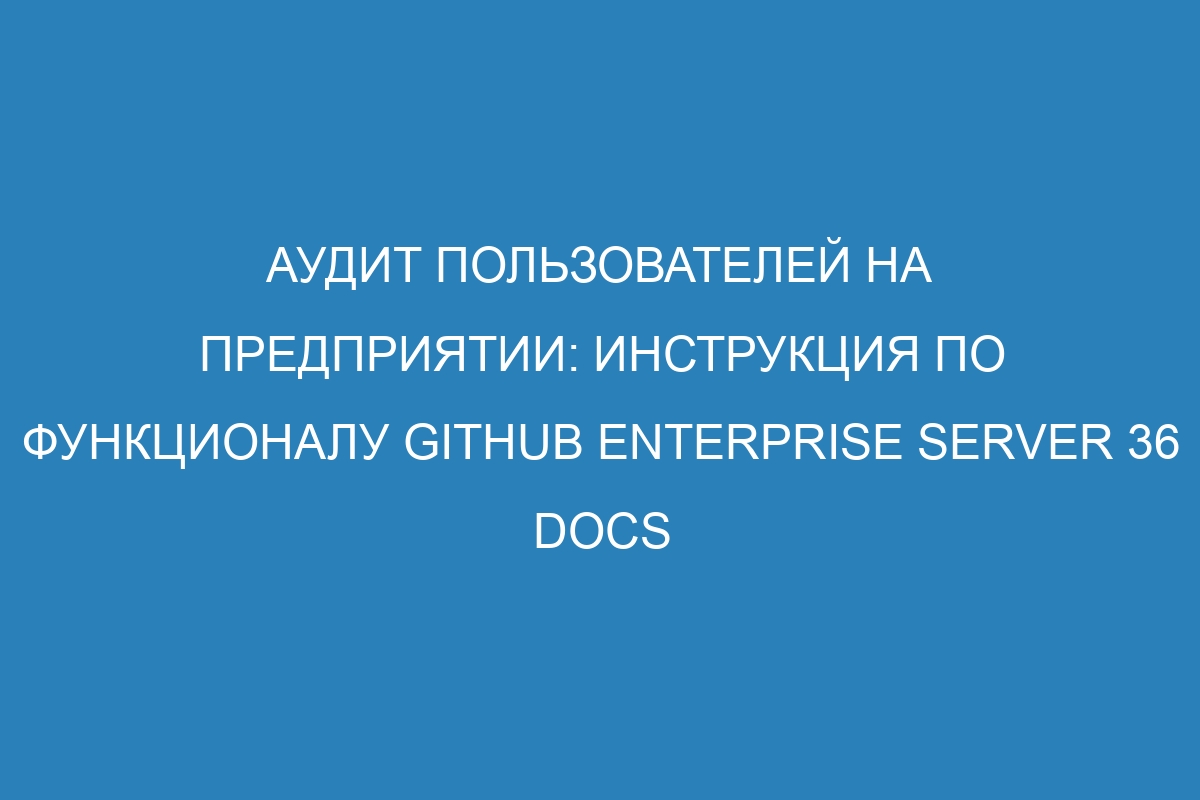 Аудит пользователей на предприятии: инструкция по функционалу GitHub Enterprise Server 36 Docs