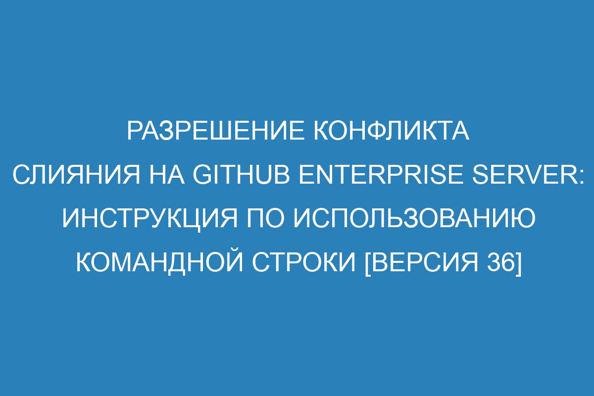 Разрешение конфликта слияния на GitHub Enterprise Server: инструкция по использованию командной строки [версия 36]